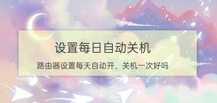 设置每日自动关机 路由器设置每天自动开、关机一次好吗？